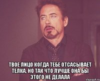  твое лицо когда тебе отсасывает телка, но так что лучше она бы этого не делала