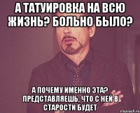 а татуировка на всю жизнь? больно было? а почему именно эта? представляешь, что с ней в старости будет