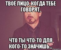 твоё лицо, когда тебе говорят, что ты что-то для кого-то значишь...