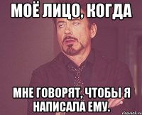 моё лицо, когда мне говорят, чтобы я написала ему.