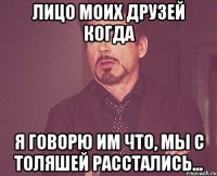 лицо моих друзей когда я говорю им что, мы с толяшей расстались...