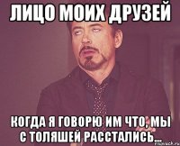 лицо моих друзей когда я говорю им что, мы с толяшей расстались...