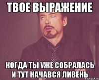 твое выражение когда ты уже собралась и тут начався ливень