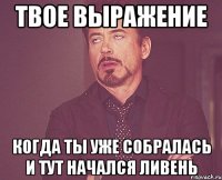 твое выражение когда ты уже собралась и тут начался ливень