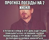 прогноз погоды на 2 июня в луганске солнце в этот день будет редко показываться из-за облаков. ночной мелкий дождь к утру может усилиться, но до полудня он должен закончиться.