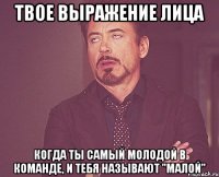 твое выражение лица когда ты самый молодой в команде, и тебя называют "малой"