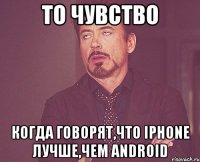 то чувство когда говорят,что iphone лучше,чем android