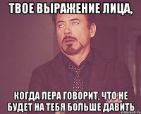 твое выражение лица, когда лера говорит, что не будет на тебя больше давить