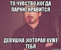 то чувство,когда парню нравится девушка ,которая хуже тебя