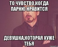 то чувство,когда парню нравится девушка,которая хуже тебя