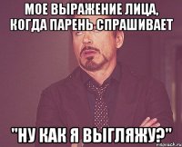 мое выражение лица, когда парень спрашивает "ну как я выгляжу?"