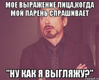 мое выражение лица,когда мой парень спрашивает "ну как я выгляжу?"