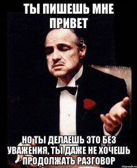 ты пишешь мне привет но ты делаешь это без уважения, ты даже не хочешь продолжать разговор