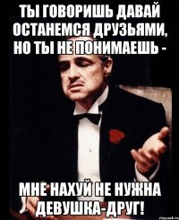 ты говоришь давай останемся друзьями, но ты не понимаешь - мне нахуй не нужна девушка-друг!