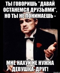 ты говоришь "давай останемся друзьями", но ты не понимаешь - мне нахуй не нужна девушка-друг!