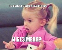 Ты идещь сегодня на шашлыки? и без меня?