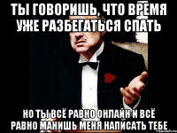 ты говоришь, что время уже разбегаться спать но ты всё равно онлайн и всё равно манишь меня написать тебе