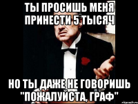 ты просишь меня принести 5 тысяч но ты даже не говоришь "пожалуйста, граф"