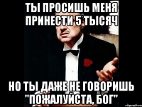 ты просишь меня принести 5 тысяч но ты даже не говоришь "пожалуйста, бог"