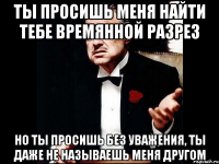 ты просишь меня найти тебе времянной разрез но ты просишь без уважения, ты даже не называешь меня другом