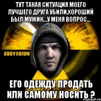 тут такая ситуация моего лучшего друга убили,хороший был мужик...у меня вопрос... его одежду продать или самому носить ?