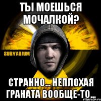 ты моешься мочалкой? странно... неплохая граната вообще-то...