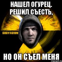 нашел огурец. решил съесть, но он съел меня