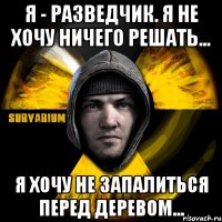 я - разведчик. я не хочу ничего решать... я хочу не запалиться перед деревом...