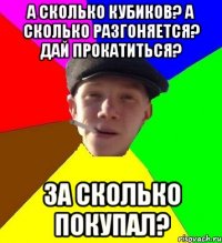 а сколько кубиков? а сколько разгоняется? дай прокатиться? за сколько покупал?