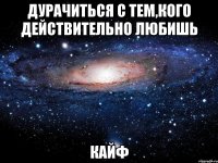 дурачиться с тем,кого действительно любишь кайф