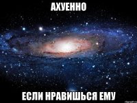 ахуенно если нравишься ему