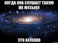 когда она слушает такую же музыку это ахуенно