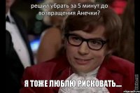 решил убрать за 5 минут до возвращения Анечки? я тоже люблю рисковать....