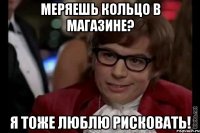 меряешь кольцо в магазине? я тоже люблю рисковать!