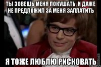 ты зовешь меня покушать, и даже не предложил за меня заплатить я тоже люблю рисковать