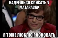 надеешься списать у матараса? я тоже люблю рисковать