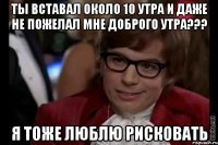 ты вставал около 10 утра и даже не пожелал мне доброго утра??? я тоже люблю рисковать