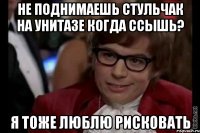 не поднимаешь стульчак на унитазе когда ссышь? я тоже люблю рисковать