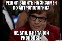 решил забить на экзамен по антропологии? не, бля, я не такой рисковый