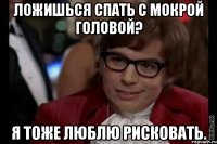 ложишься спать с мокрой головой? я тоже люблю рисковать.