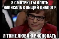 я смотрю ты опять написала в общий диалог? я тоже люблю рисковать