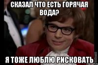 сказал что есть горячая вода? я тоже люблю рисковать