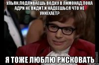 ульян,подливаешь водку в лимонад,пока адри не видит,и надеешься что не унюхает? я тоже люблю рисковать