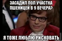 засадил пол участка пшеницей в 9 вечера? я тоже люблю рисковать