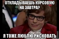 откладываешь курсовую на завтра? я тоже люблю рисковать