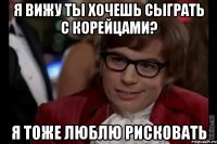 я вижу ты хочешь сыграть с корейцами? я тоже люблю рисковать