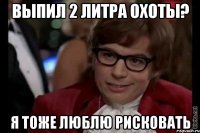 выпил 2 литра охоты? я тоже люблю рисковать