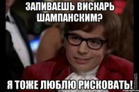 запиваешь вискарь шампанским? я тоже люблю рисковать!