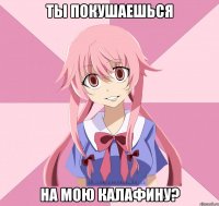 ты покушаешься на мою калафину?