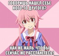 говоришь нашел себе кого-то другого? как же жаль, что вы сейчас же расстанетесь!